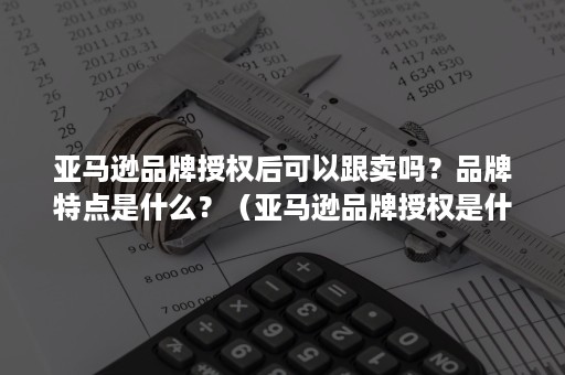 亚马逊品牌授权后可以跟卖吗？品牌特点是什么？（亚马逊品牌授权是什么产品都可以吗）