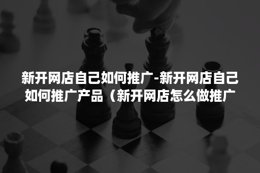新开网店自己如何推广-新开网店自己如何推广产品(新开网店怎么做推广) 新开网店自己如何推广-新开网店自己如何推广产品(新开网店怎么做推广)