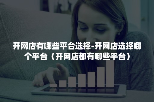 开网店有哪些平台选择-开网店选择哪个平台（开网店都有哪些平台）