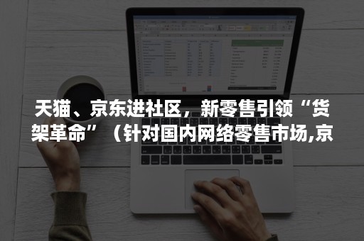 天猫、京东进社区,新零售引领“货架革命”(针对国内网络零售市场,京东提供了几类入驻平台) 天猫、京东进社区,新零售引领“货架革命”(针对国内网络零售市场,京东提供了几类入驻平台)