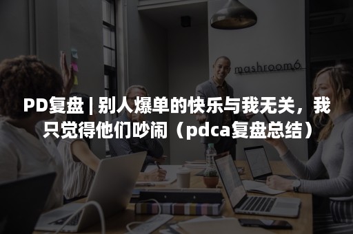PD复盘 | 别人爆单的快乐与我无关，我只觉得他们吵闹（pdca复盘总结）