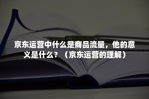 京东运营中什么是商品流量,他的意义是什么?(京东运营的理解) 京东运营中什么是商品流量,他的意义是什么?(京东运营的理解)
