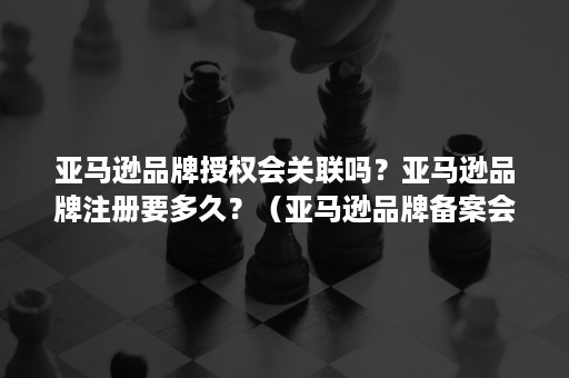 亚马逊品牌授权会关联吗？亚马逊品牌注册要多久？（亚马逊品牌备案会关联吗）