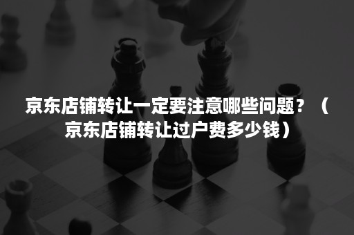 京东店铺转让一定要注意哪些问题?(京东店铺转让过户费多少钱) 京东店铺转让一定要注意哪些问题?(京东店铺转让过户费多少钱)