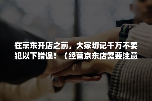 在京东开店之前，大家切记千万不要犯以下错误！（经营京东店需要注意什么）