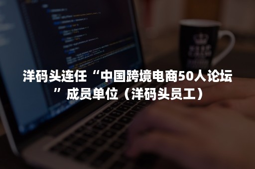 洋码头连任“中国跨境电商50人论坛”成员单位（洋码头员工）