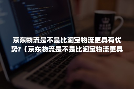 京东物流是不是比淘宝物流更具有优势?（京东物流是不是比淘宝物流更具有优势和劣势）