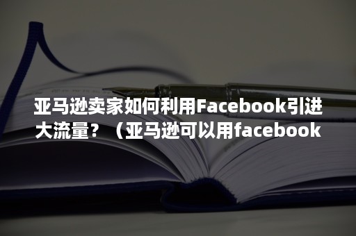 亚马逊卖家如何利用Facebook引进大流量？（亚马逊可以用facebook推广吗）