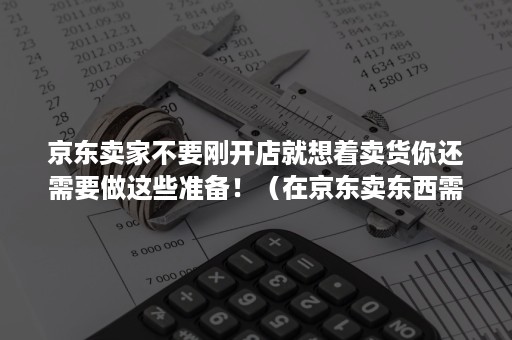 京东卖家不要刚开店就想着卖货你还需要做这些准备！（在京东卖东西需要什么条件）