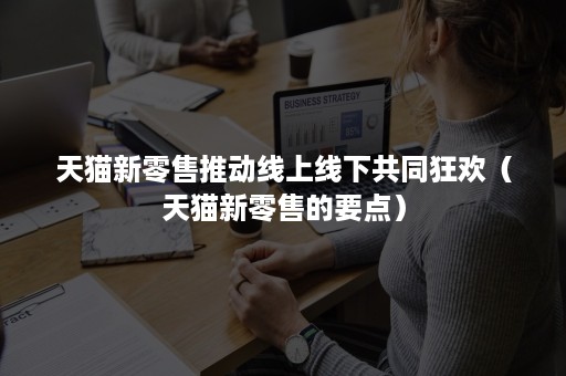 天猫新零售推动线上线下共同狂欢(天猫新零售的要点) 天猫新零售推动线上线下共同狂欢(天猫新零售的要点)