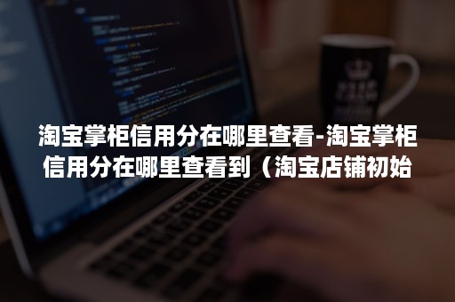 淘宝掌柜信用分在哪里查看-淘宝掌柜信用分在哪里查看到(淘宝店铺初始掌柜信用是多少) 淘宝掌柜信用分在哪里查看-淘宝掌柜信用分在哪里查看到(淘宝店铺初始掌柜信用是多少)