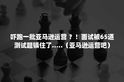 吓跑一批亚马逊运营 ？！面试被65道测试题镇住了.....（亚马逊运营吧）