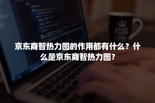 京东商智热力图的作用都有什么？什么是京东商智热力图？