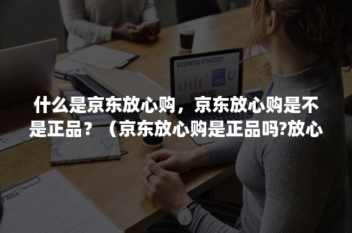 什么是京东放心购，京东放心购是不是正品？（京东放心购是正品吗?放心购为什么便宜）