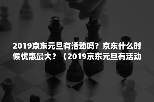 2019京东元旦有活动吗？京东什么时候优惠最大？（2019京东元旦有活动吗?京东什么时候优惠最大呢）