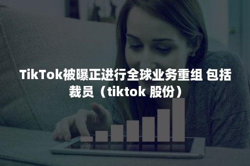 TikTok被曝正进行全球业务重组 包括裁员（tiktok 股份）