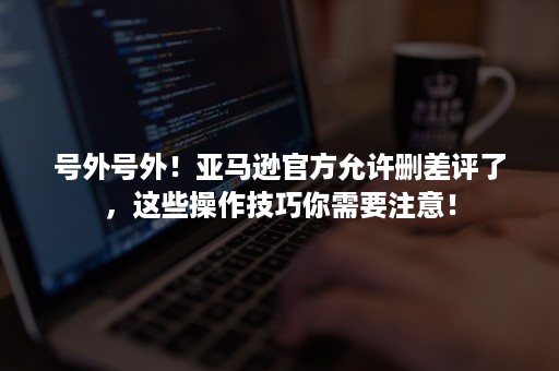 号外号外！亚马逊官方允许删差评了，这些操作技巧你需要注意！