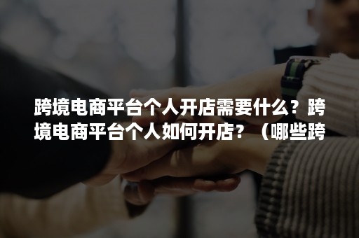 跨境电商平台个人开店需要什么？跨境电商平台个人如何开店？（哪些跨境电商平台可以个人开店）