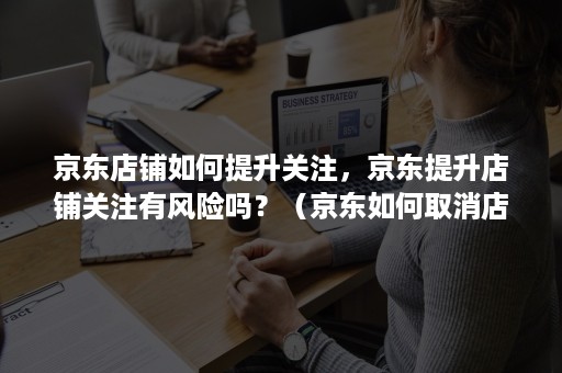 京东店铺如何提升关注,京东提升店铺关注有风险吗?(京东如何取消店铺关注) 京东店铺如何提升关注,京东提升店铺关注有风险吗?(京东如何取消店铺关注)