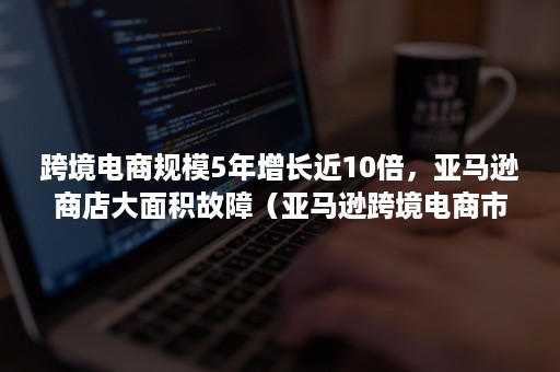 跨境电商规模5年增长近10倍，亚马逊商店大面积故障（亚马逊跨境电商市场饱和）