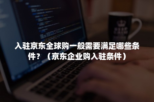 入驻京东全球购一般需要满足哪些条件？（京东企业购入驻条件）