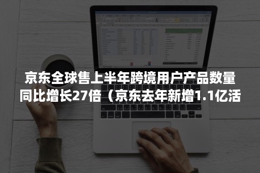 京东全球售上半年跨境用户产品数量同比增长27倍（京东去年新增1.1亿活跃用户）