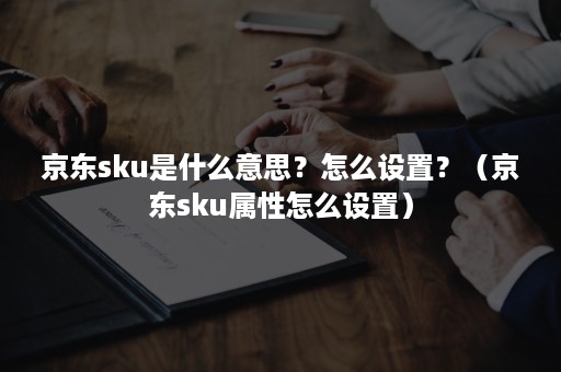 京东sku是什么意思？怎么设置？（京东sku属性怎么设置）