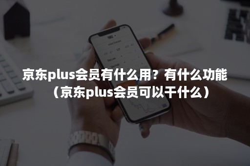 京东plus会员有什么用？有什么功能（京东plus会员可以干什么）