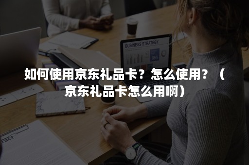 如何使用京东礼品卡？怎么使用？（京东礼品卡怎么用啊）