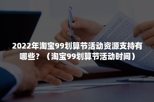 2022年淘宝99划算节活动资源支持有哪些？（淘宝99划算节活动时间）