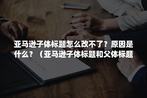 亚马逊子体标题怎么改不了？原因是什么？（亚马逊子体标题和父体标题）