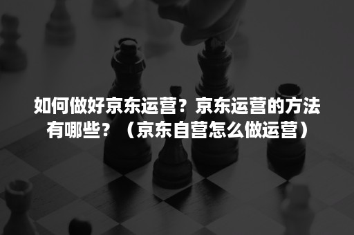 如何做好京东运营？京东运营的方法有哪些？（京东自营怎么做运营）