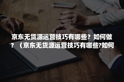 京东无货源运营技巧有哪些？如何做？（京东无货源运营技巧有哪些?如何做推广）