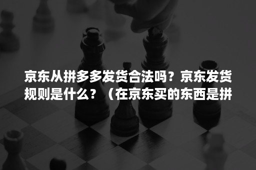 京东从拼多多发货合法吗？京东发货规则是什么？（在京东买的东西是拼多多发货）