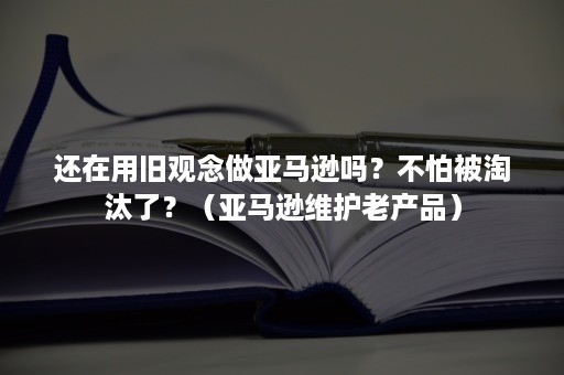 还在用旧观念做亚马逊吗？不怕被淘汰了？（亚马逊维护老产品）