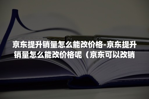 京东提升销量怎么能改价格-京东提升销量怎么能改价格呢（京东可以改销量吗）