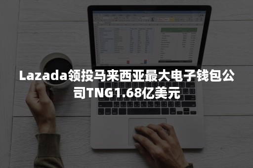 Lazada领投马来西亚最大电子钱包公司TNG1.68亿美元