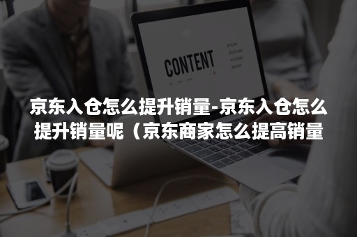 京东入仓怎么提升销量-京东入仓怎么提升销量呢（京东商家怎么提高销量）