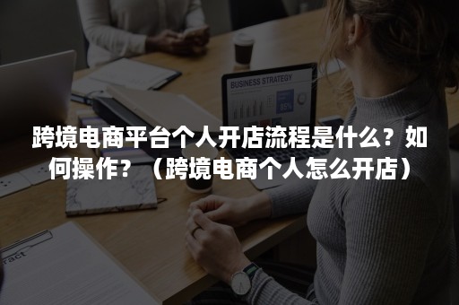 跨境电商平台个人开店流程是什么？如何操作？（跨境电商个人怎么开店）