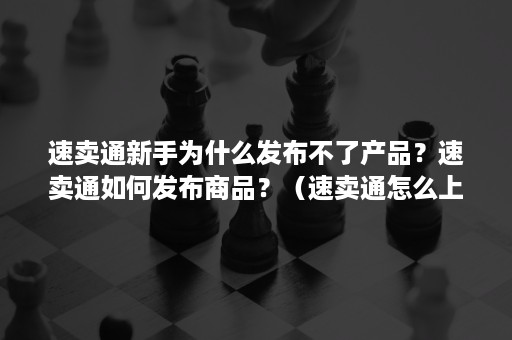 速卖通新手为什么发布不了产品？速卖通如何发布商品？（速卖通怎么上架产品容易出单）