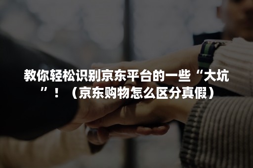教你轻松识别京东平台的一些“大坑”!(京东购物怎么区分真假) 教你轻松识别京东平台的一些“大坑”!(京东购物怎么区分真假)