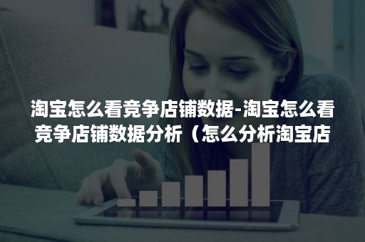 淘宝怎么看竞争店铺数据-淘宝怎么看竞争店铺数据分析（怎么分析淘宝店铺的数据表现）