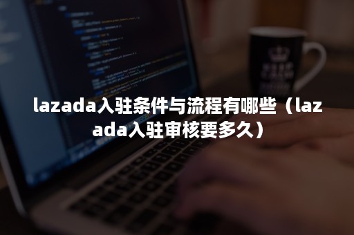 lazada入驻条件与流程有哪些（lazada入驻审核要多久）