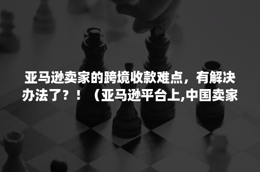 亚马逊卖家的跨境收款难点，有解决办法了？！（亚马逊平台上,中国卖家可以借助哪些方式进行收款?）