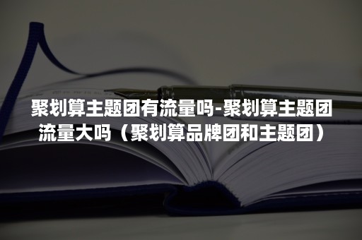 聚划算主题团有流量吗-聚划算主题团流量大吗（聚划算品牌团和主题团）