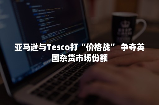 亚马逊与Tesco打“价格战” 争夺英国杂货市场份额