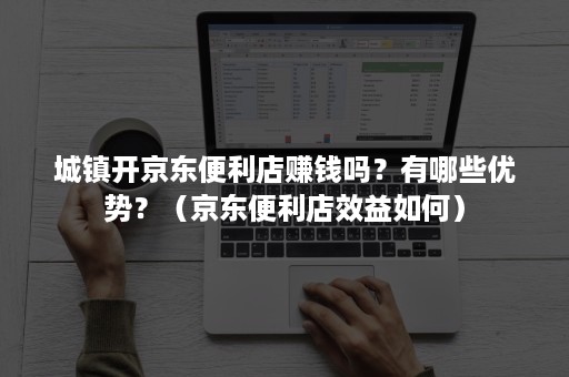 城镇开京东便利店赚钱吗？有哪些优势？（京东便利店效益如何）
