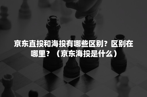 京东直投和海投有哪些区别？区别在哪里？（京东海投是什么）