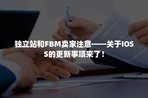 独立站和FBM卖家注意——关于IOSS的更新事项来了！