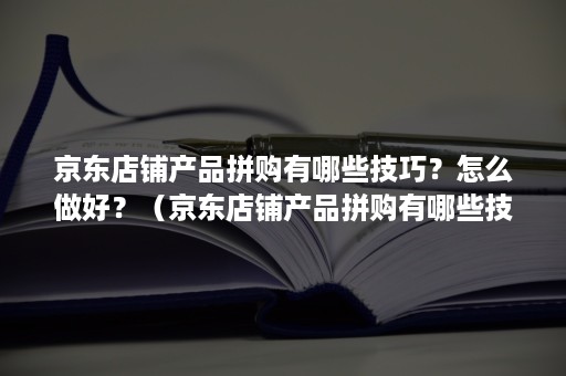 京东店铺产品拼购有哪些技巧？怎么做好？（京东店铺产品拼购有哪些技巧?怎么做好看）